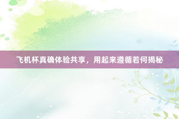 飞机杯真确体验共享，用起来遵循若何揭秘