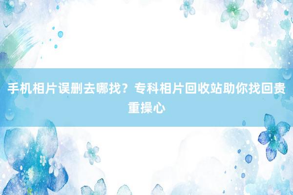 手机相片误删去哪找？专科相片回收站助你找回贵重操心